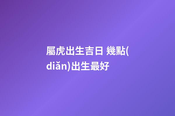 屬虎出生吉日 幾點(diǎn)出生最好